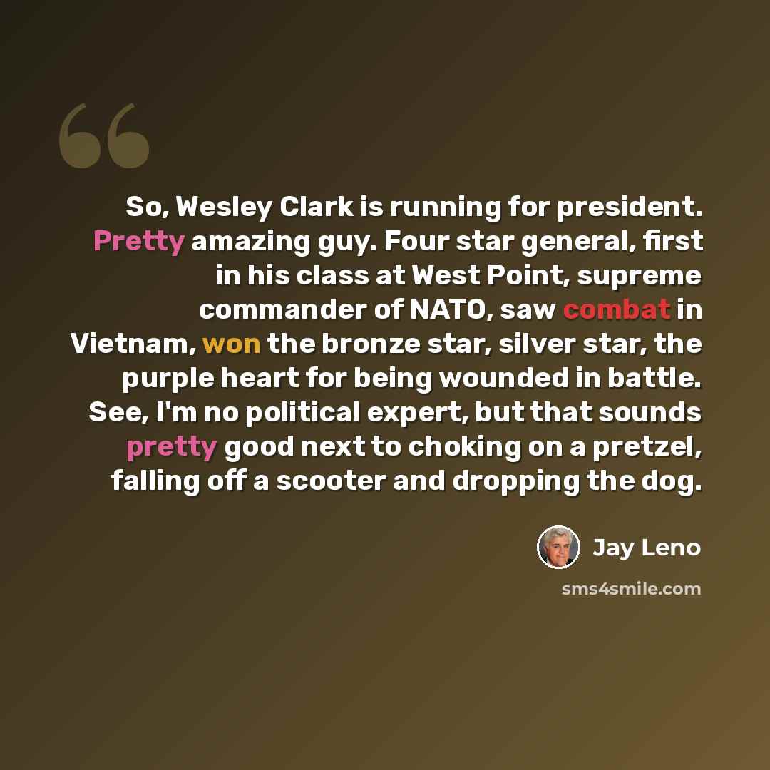 “So, Wesley Clark is running for president. Pretty amazing guy. Four star general, first in his class at West Point, supreme commander of NATO, saw combat in Vietnam, won the bronze star, silver star, the purple heart for being wounded in battle. See, I'm no political expert, but that sounds pretty…” quote by Jay Leno