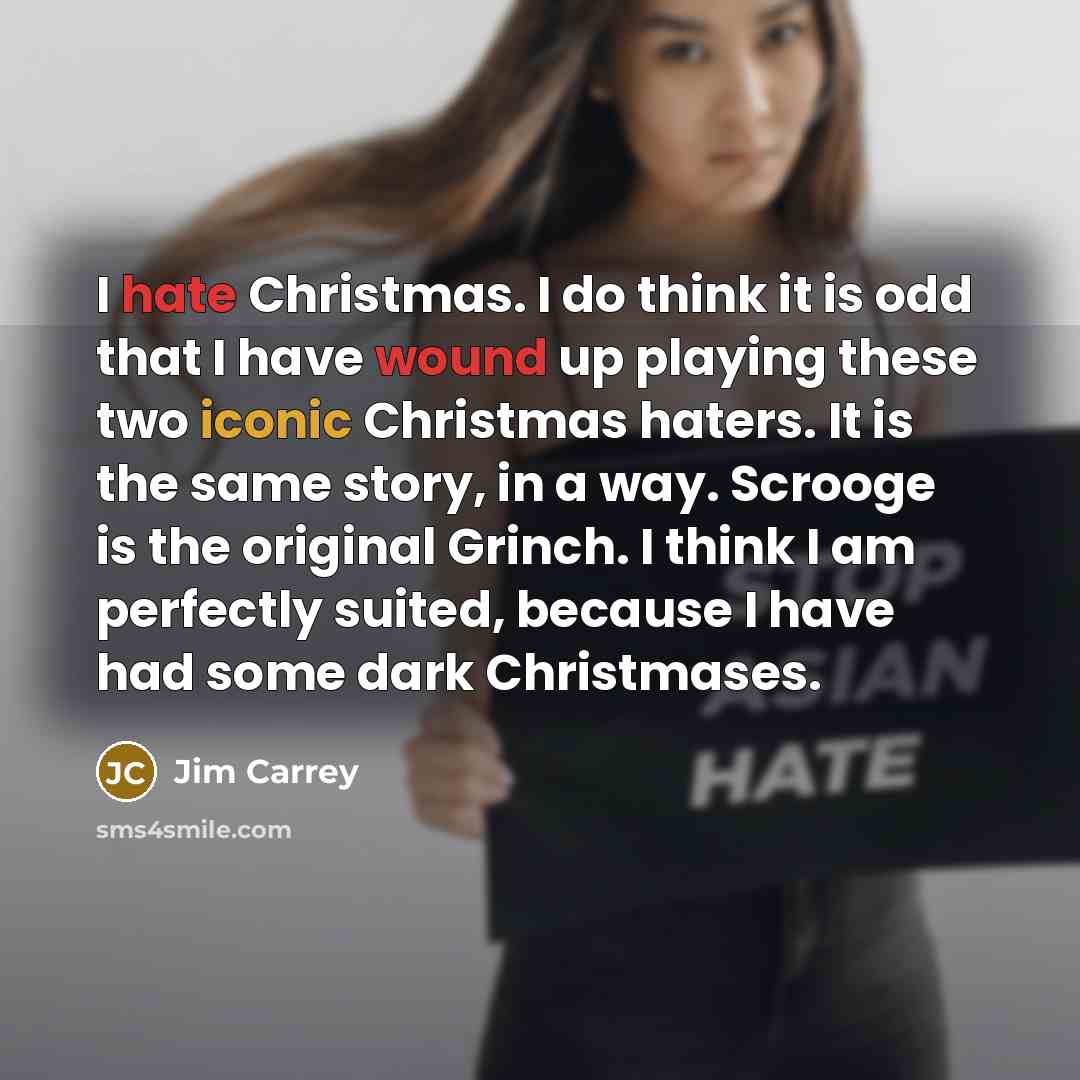 “I hate Christmas. I do think it is odd that I have wound up playing these two iconic Christmas haters. It is the same story, in a way. Scrooge is the original Grinch. I think I am perfectly suited, because I have had some dark Christmases.” quote by Jim Carrey