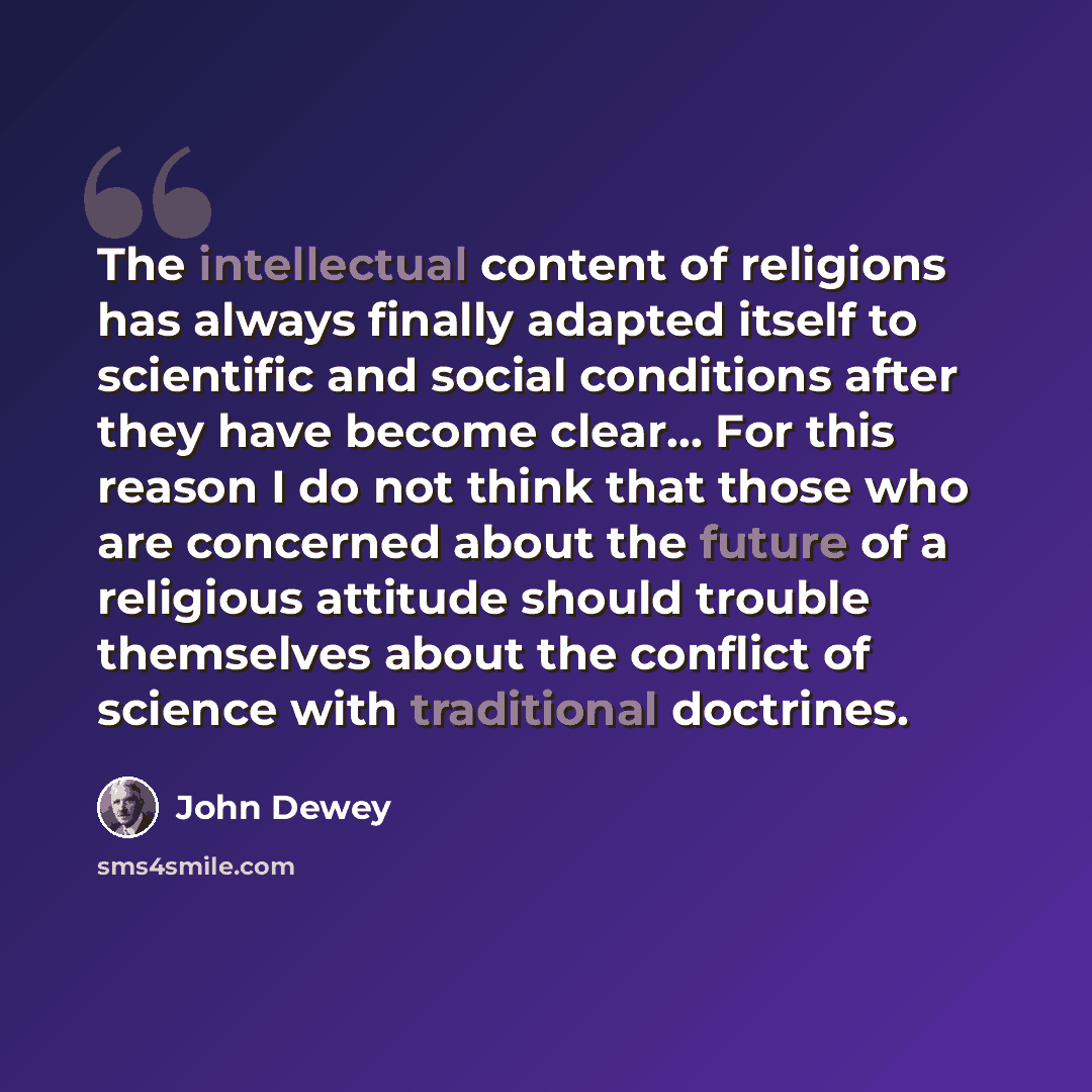 “The intellectual content of religions has always finally adapted itself to scientific and social conditions after they have become clear… For this reason I do not think that those who are concerned about the future of a religious attitude should trouble themselves about the conflict of science…” quote by John Dewey