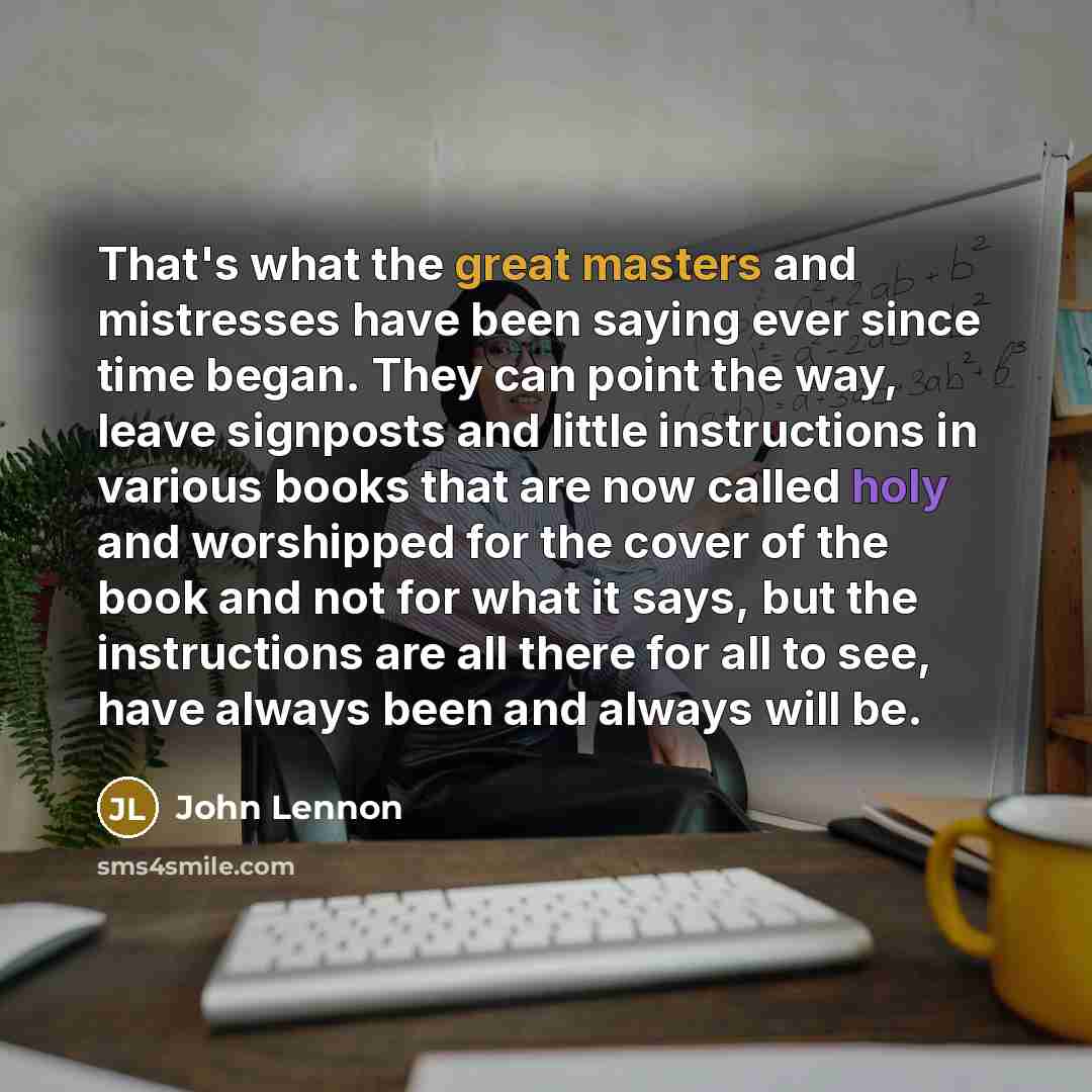 “That's what the great masters and mistresses have been saying ever since time began. They can point the way, leave signposts and little instructions in various books that are now called holy and worshipped for the cover of the book and not for what it says, but the instructions are all there for…” quote by John Lennon