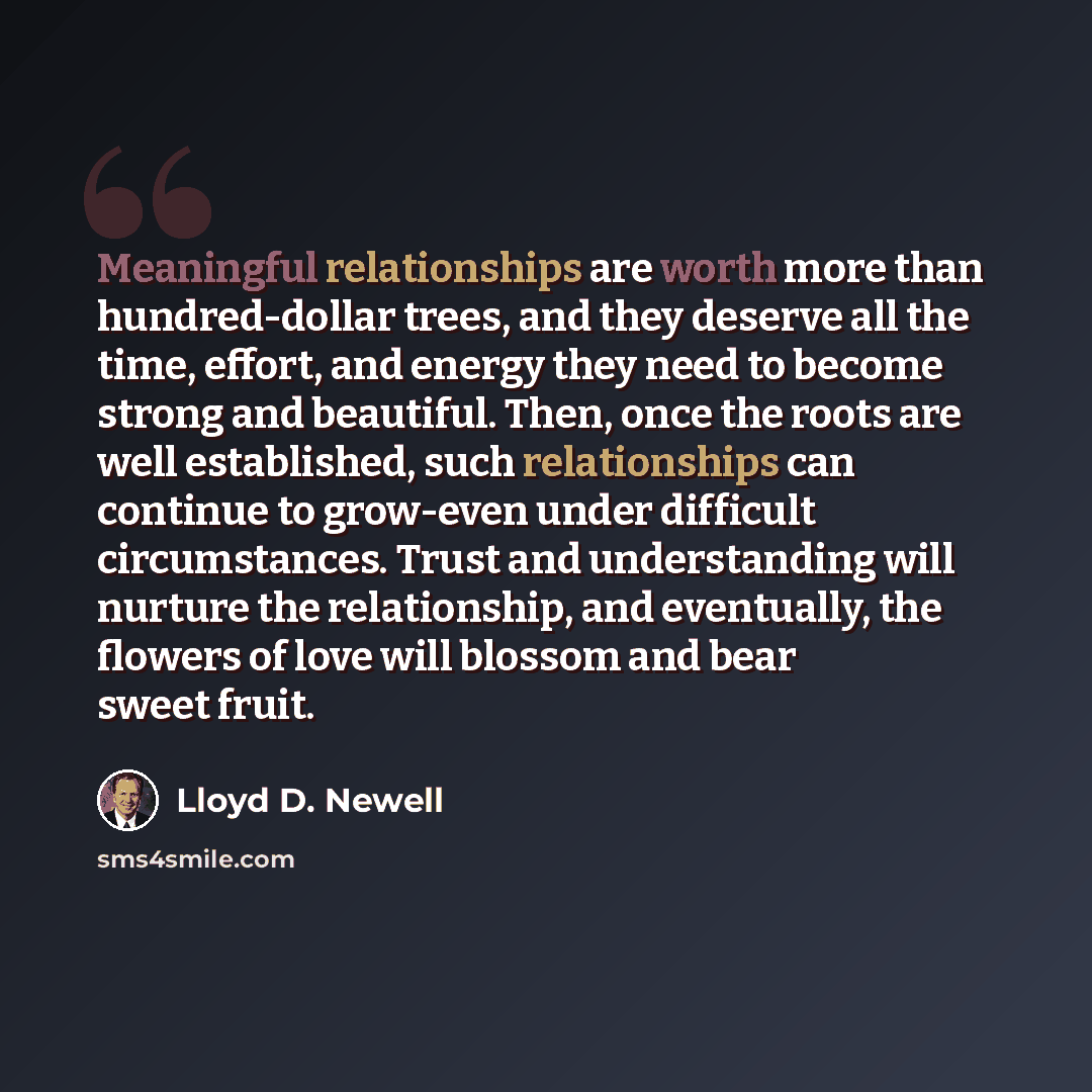 “Meaningful relationships are worth more than hundred-dollar trees, and they deserve all the time, effort, and energy they need to become strong and beautiful. Then, once the roots are well established, such relationships can continue to grow-even under difficult circumstances. Trust and…” quote by Lloyd D. Newell