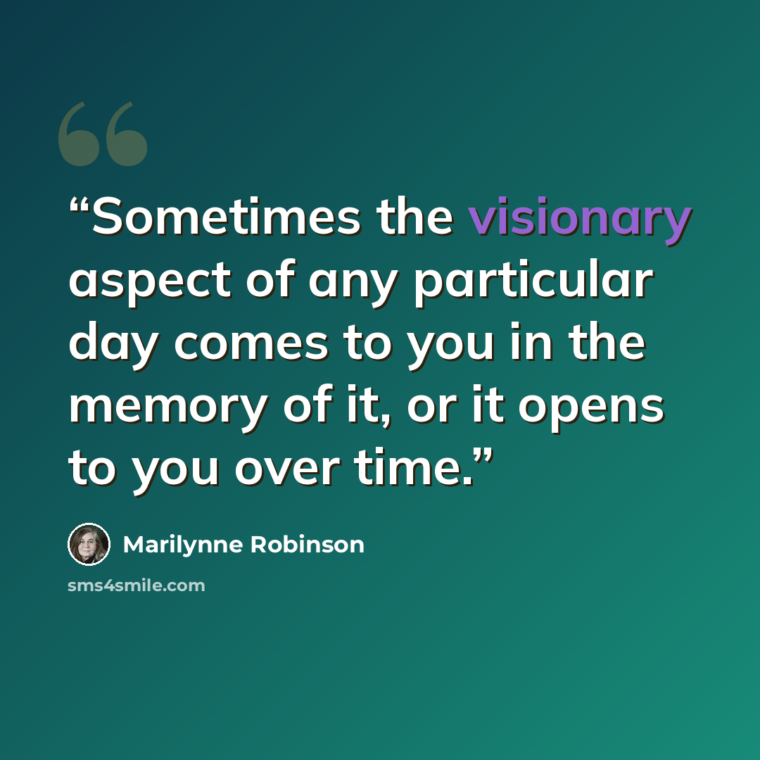 “Sometimes the visionary aspect of any particular day comes to you in the memory of it, or it opens to you over time.” quote by Marilynne Robinson