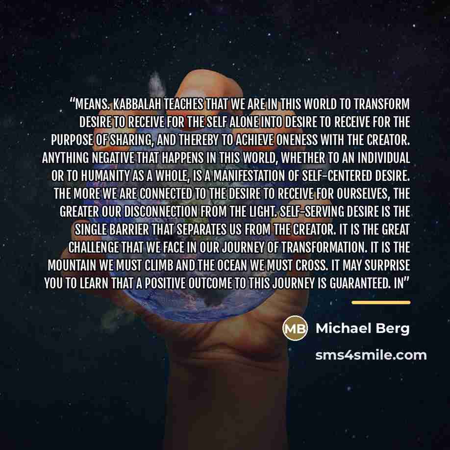“means. Kabbalah teaches that we are in this world to transform desire to receive for the self alone into desire to receive for the purpose of sharing, and thereby to achieve oneness with the Creator. Anything negative that happens in this world, whether to an individual or to humanity as a whole…” quote by Michael Berg