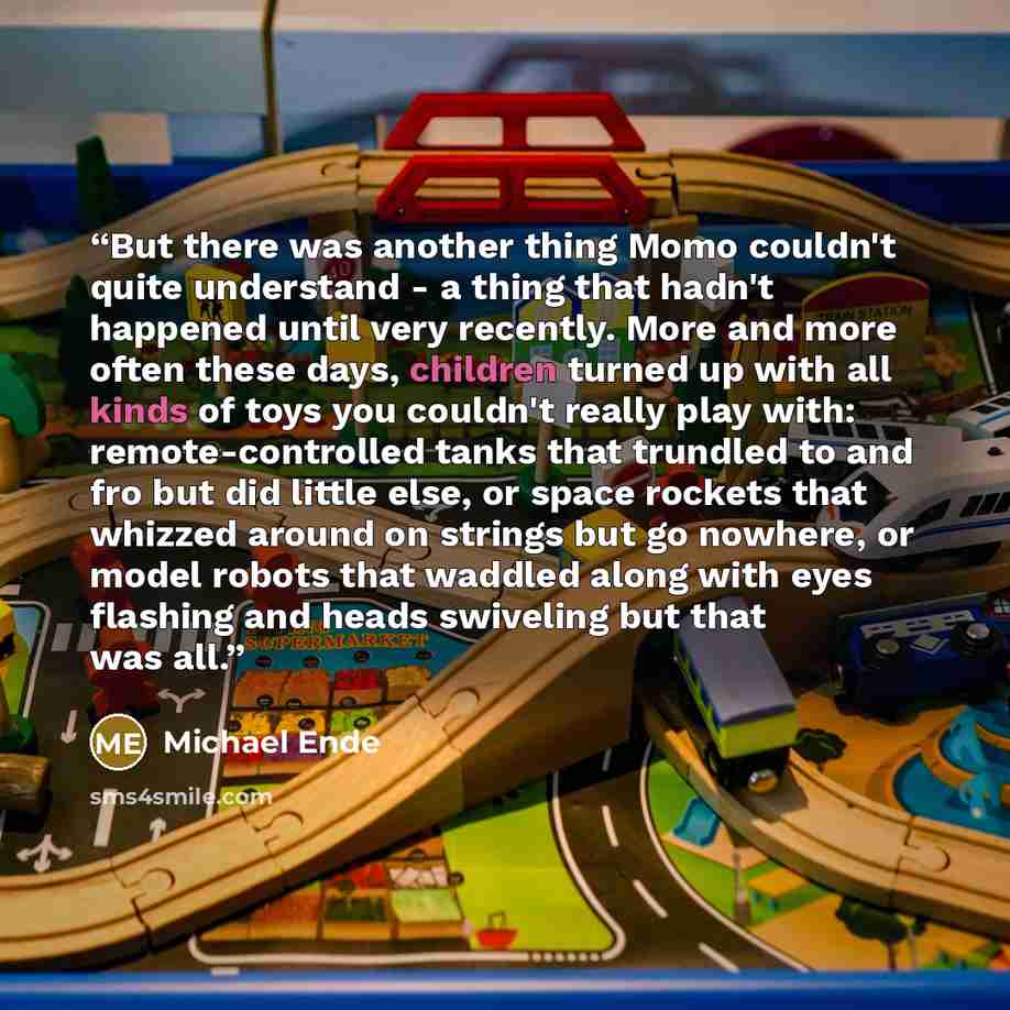 “But there was another thing Momo couldn't quite understand - a thing that hadn't happened until very recently. More and more often these days, children turned up with all kinds of toys you couldn't really play with: remote-controlled tanks that trundled to and fro but did little else, or space…” quote by Michael Ende