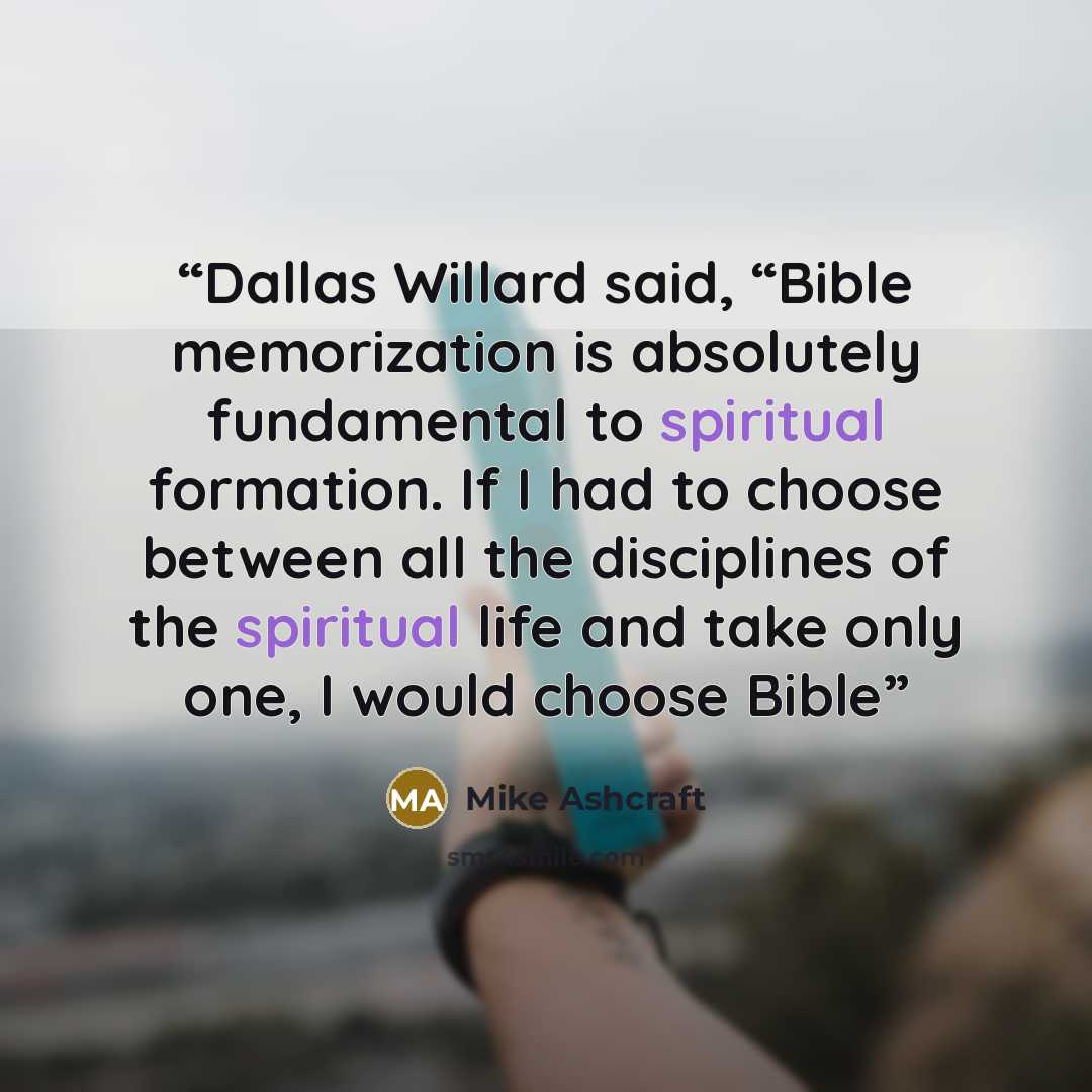 “Dallas Willard said, “Bible memorization is absolutely fundamental to spiritual formation. If I had to choose between all the disciplines of the spiritual life and take only one, I would choose Bible” quote by Mike Ashcraft