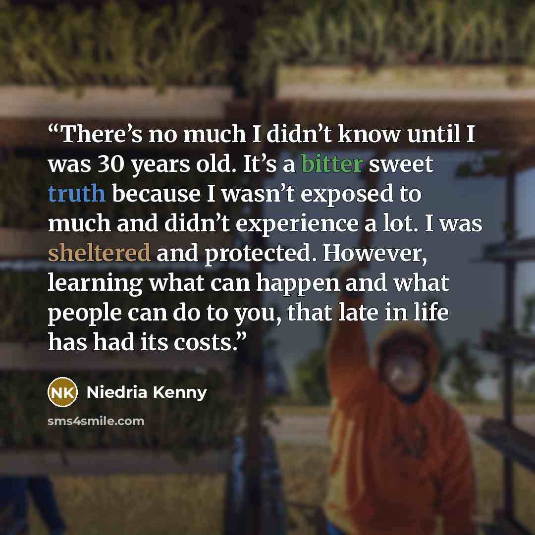 “There’s no much I didn’t know until I was 30 years old. It’s a bitter sweet truth because I wasn’t exposed to much and didn’t experience a lot. I was sheltered and protected. However, learning what can happen and what people can do to you, that late in life has had its costs.” quote by Niedria Kenny