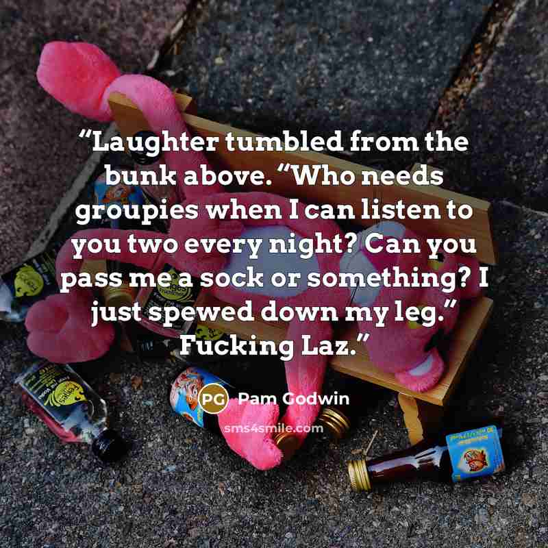“Laughter tumbled from the bunk above. “Who needs groupies when I can listen to you two every night? Can you pass me a sock or something? I just spewed down my leg.” Fucking Laz.” quote by Pam Godwin