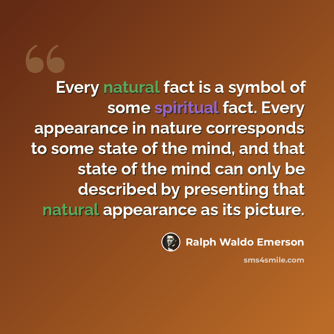 “Every natural fact is a symbol of some spiritual fact. Every appearance in nature corresponds to some state of the mind, and that state of the mind can only be described by presenting that natural appearance as its picture.” quote by Ralph Waldo Emerson