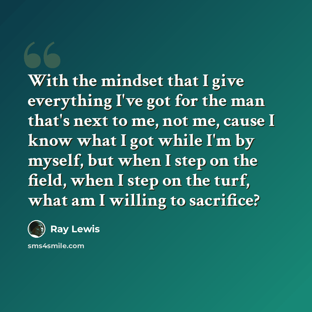 “With the mindset that I give everything I've got for the man that's next to me, not me, cause I know what I got while I'm by myself, but when I step on the field, when I step on the turf, what am I willing to sacrifice?” quote by Ray Lewis