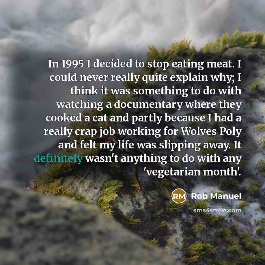 “In 1995 I decided to stop eating meat. I could never really quite explain why; I think it was something to do with watching a documentary where they cooked a cat and partly because I had a really crap job working for Wolves Poly and felt my life was slipping away. It definitely wasn't anything to…” quote by Rob Manuel
