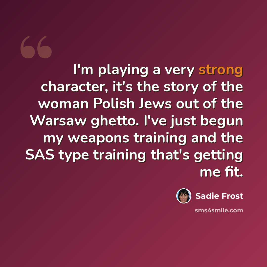 “I'm playing a very strong character, it's the story of the woman Polish Jews out of the Warsaw ghetto. I've just begun my weapons training and the SAS type training that's getting me fit.” quote by Sadie Frost