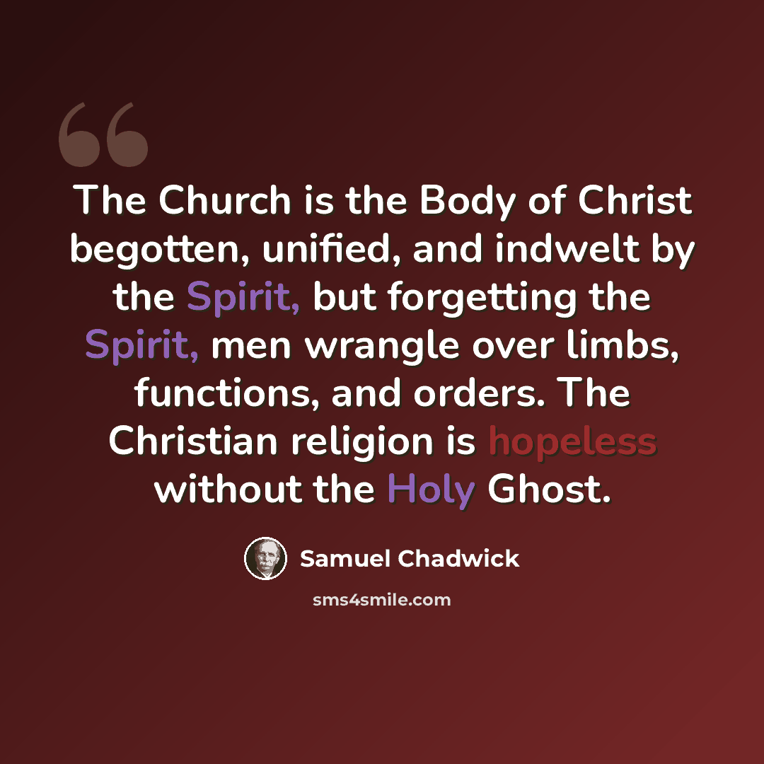 “The Church is the Body of Christ begotten, unified, and indwelt by the Spirit, but forgetting the Spirit, men wrangle over limbs, functions, and orders. The Christian religion is hopeless without the Holy Ghost.” quote by Samuel Chadwick