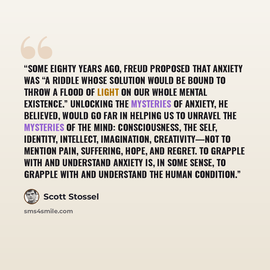 “Some eighty years ago, Freud proposed that anxiety was “a riddle whose solution would be bound to throw a flood of light on our whole mental existence.” Unlocking the mysteries of anxiety, he believed, would go far in helping us to unravel the mysteries of the mind: consciousness, the self…” quote by Scott Stossel