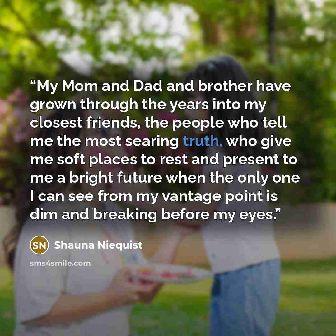 “My Mom and Dad and brother have grown through the years into my closest friends, the people who tell me the most searing truth, who give me soft places to rest and present to me a bright future when the only one I can see from my vantage point is dim and breaking before my eyes.” quote by Shauna Niequist