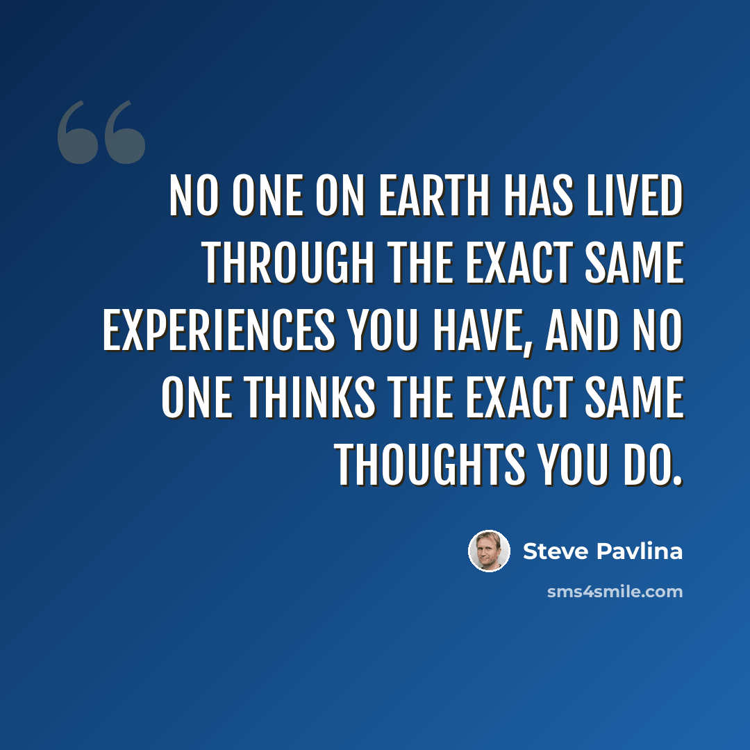 “No one on earth has lived through the exact same experiences you have, and no one thinks the exact same thoughts you do.” quote by Steve Pavlina