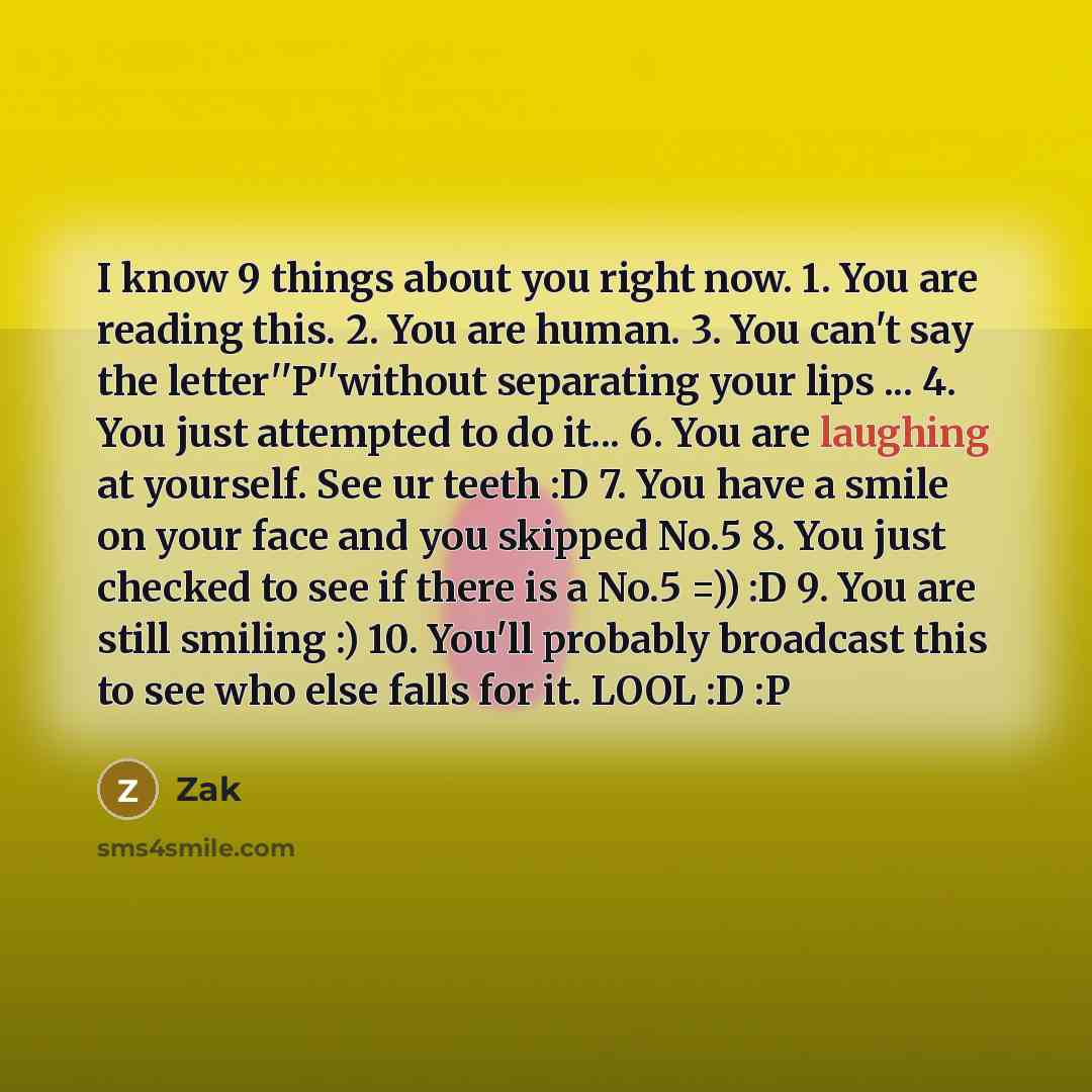 “I know 9 things about you right now. 1. You are reading this. 2. You are human. 3. You can't say the letter''P''without separating your lips ... 4. You just attempted to do it... 6. You are laughing at yourself. See ur teeth :D 7. You have a smile on your face and you skipped No.5 8. You just…” quote by Zak