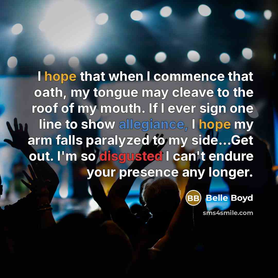 “I hope that when I commence that oath, my tongue may cleave to the roof of my mouth. If I ever sign one line to show allegiance, I hope my arm falls paralyzed to my side…Get out. I'm so disgusted I can't endure your presence any longer.” quote by Belle Boyd