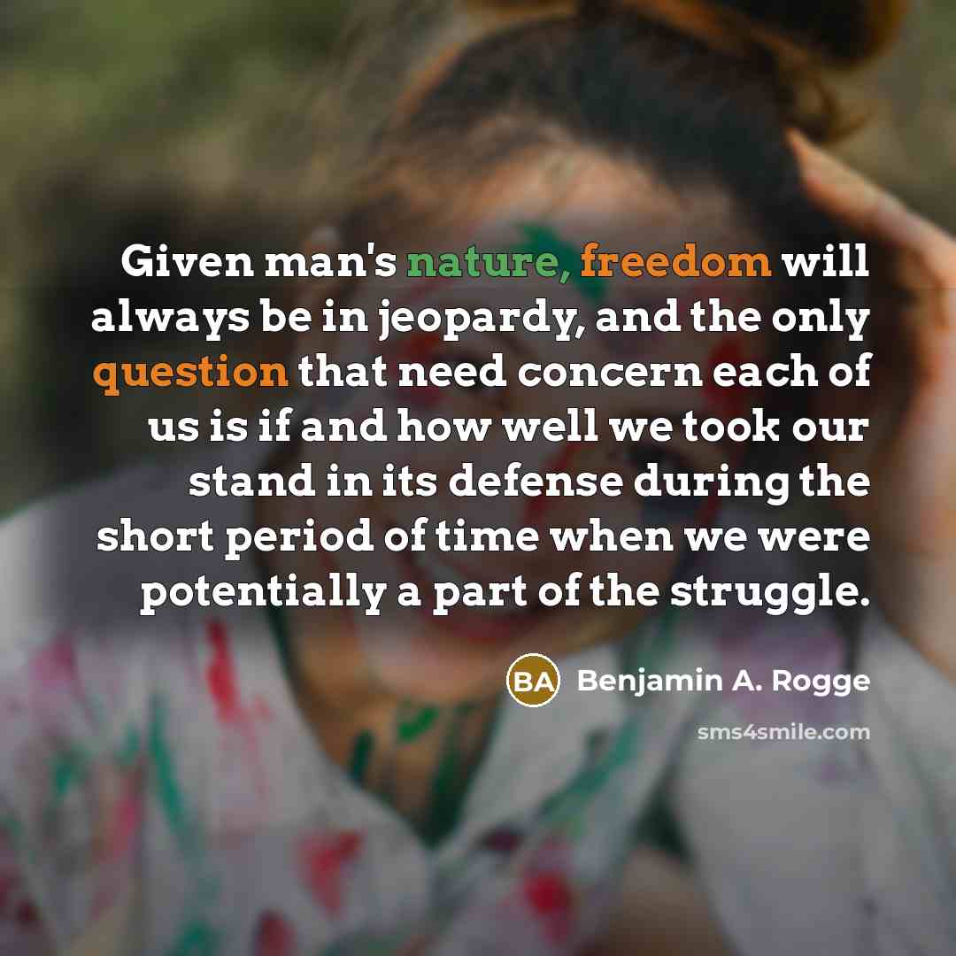 “Given man's nature, freedom will always be in jeopardy, and the only question that need concern each of us is if and how well we took our stand in its defense during the short period of time when we were potentially a part of the struggle.” quote by Benjamin A. Rogge