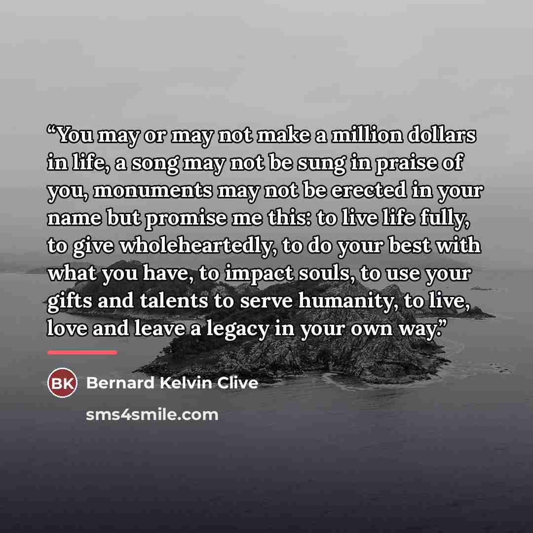 “You may or may not make a million dollars in life, a song may not be sung in praise of you, monuments may not be erected in your name but promise me this: to live life fully, to give wholeheartedly, to do your best with what you have, to impact souls, to use your gifts and talents to serve…” quote by Bernard Kelvin Clive
