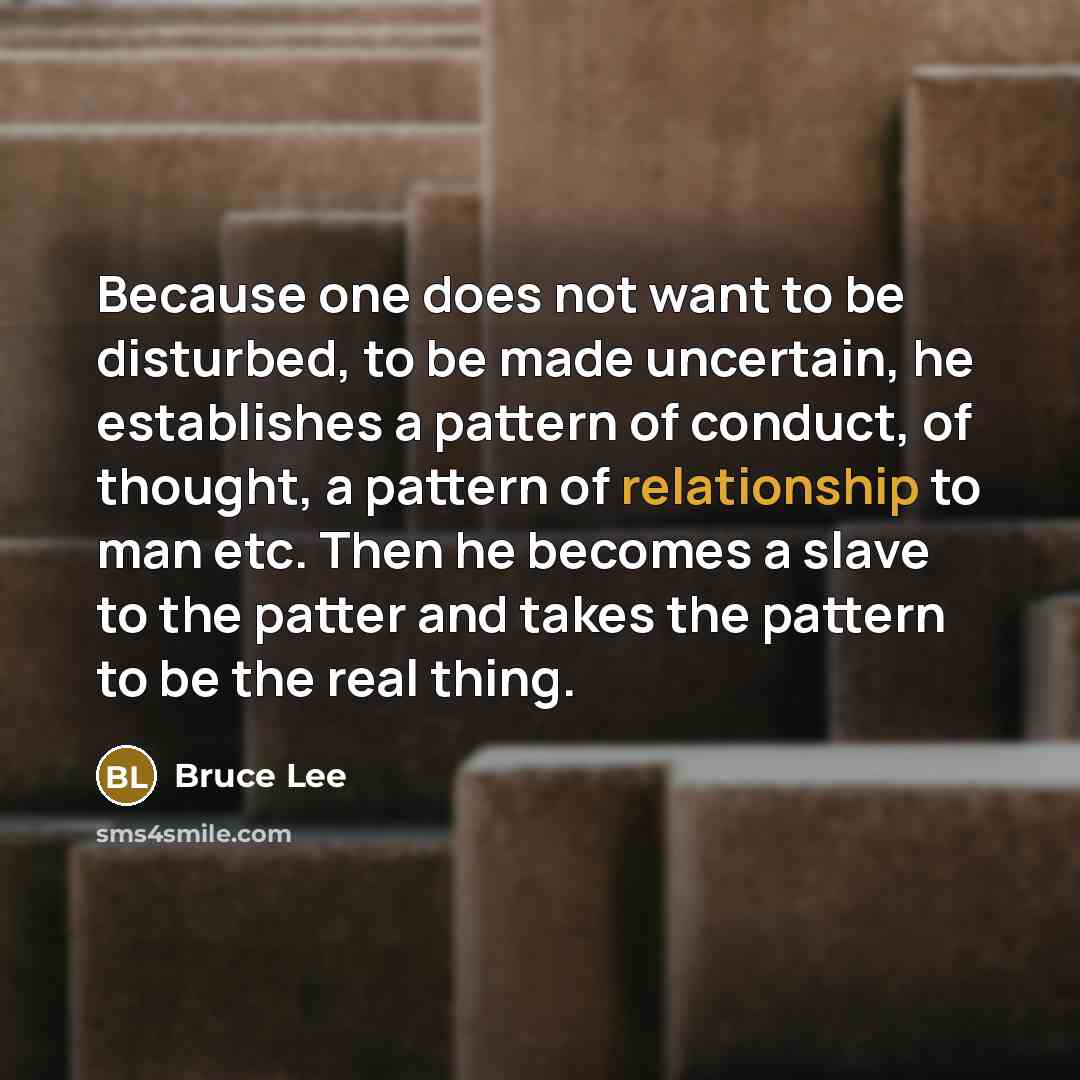 “Because one does not want to be disturbed, to be made uncertain, he establishes a pattern of conduct, of thought, a pattern of relationship to man etc. Then he becomes a slave to the patter and takes the pattern to be the real thing.” quote by Bruce Lee
