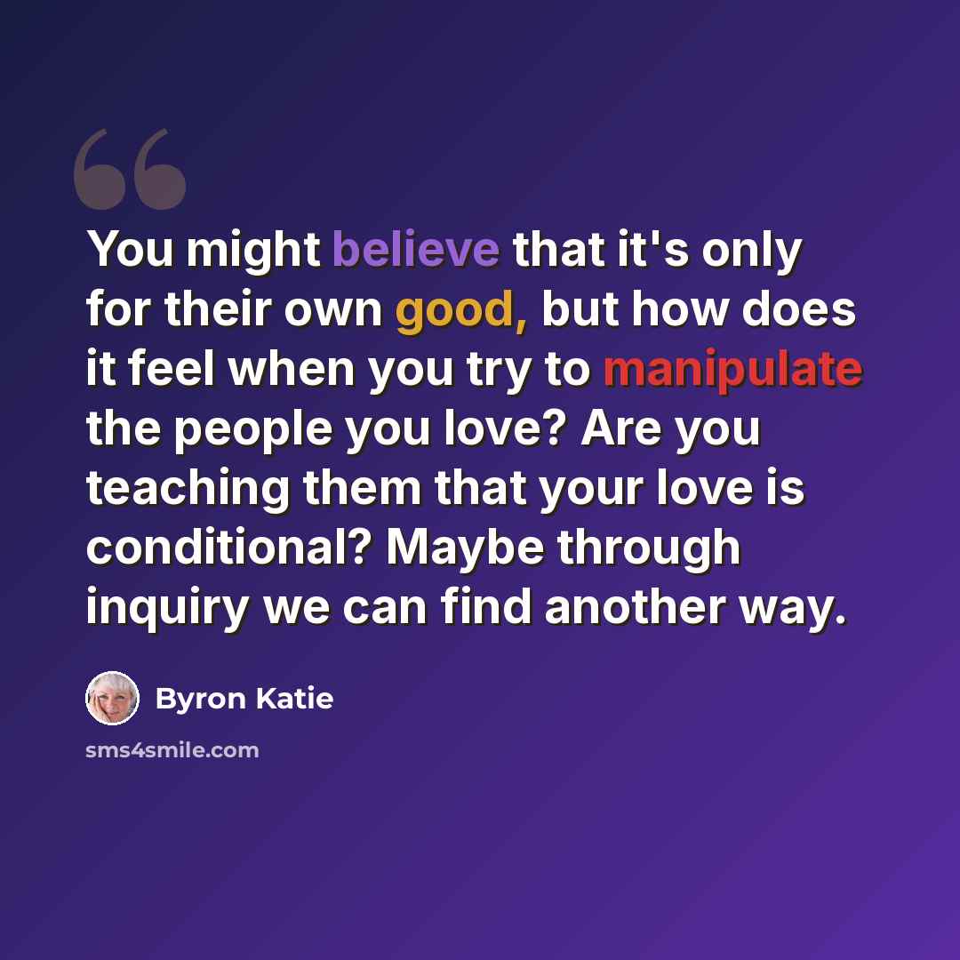 “You might believe that it's only for their own good, but how does it feel when you try to manipulate the people you love? Are you teaching them that your love is conditional? Maybe through inquiry we can find another way.” quote by Byron Katie