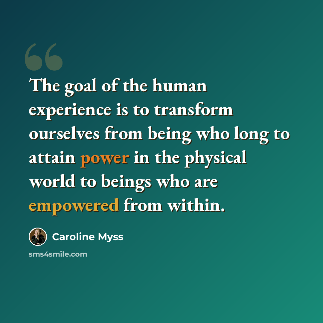 “The goal of the human experience is to transform ourselves from being who long to attain power in the physical world to beings who are empowered from within.” quote by Caroline Myss
