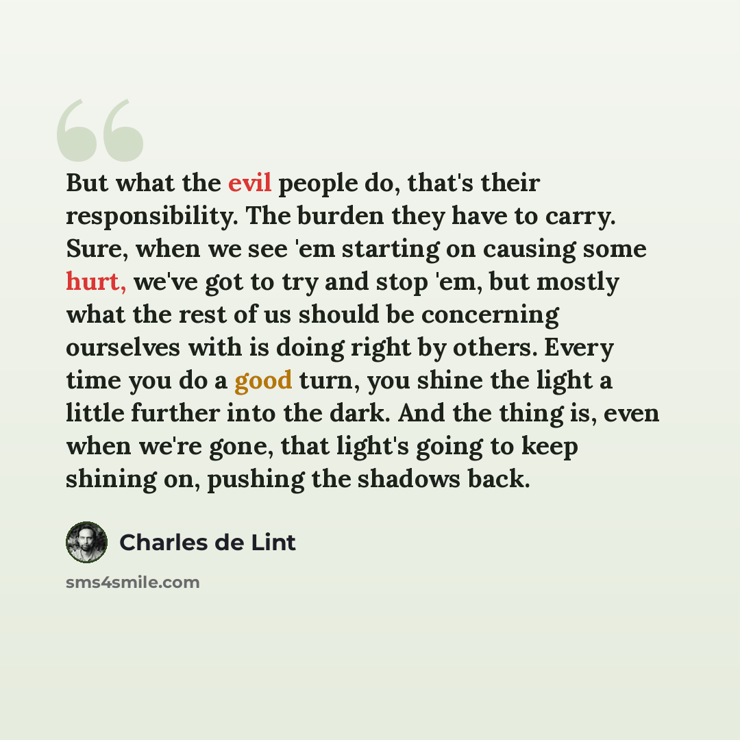 “But what the evil people do, that's their responsibility. The burden they have to carry. Sure, when we see 'em starting on causing some hurt, we've got to try and stop 'em, but mostly what the rest of us should be concerning ourselves with is doing right by others. Every time you do a good turn…” quote by Charles de Lint