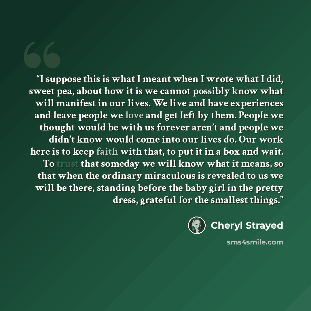 “I suppose this is what I meant when I wrote what I did, sweet pea, about how it is we cannot possibly know what will manifest in our lives. We live and have experiences and leave people we love and get left by them. People we thought would be with us forever aren’t and people we didn’t know would…” quote by Cheryl Strayed