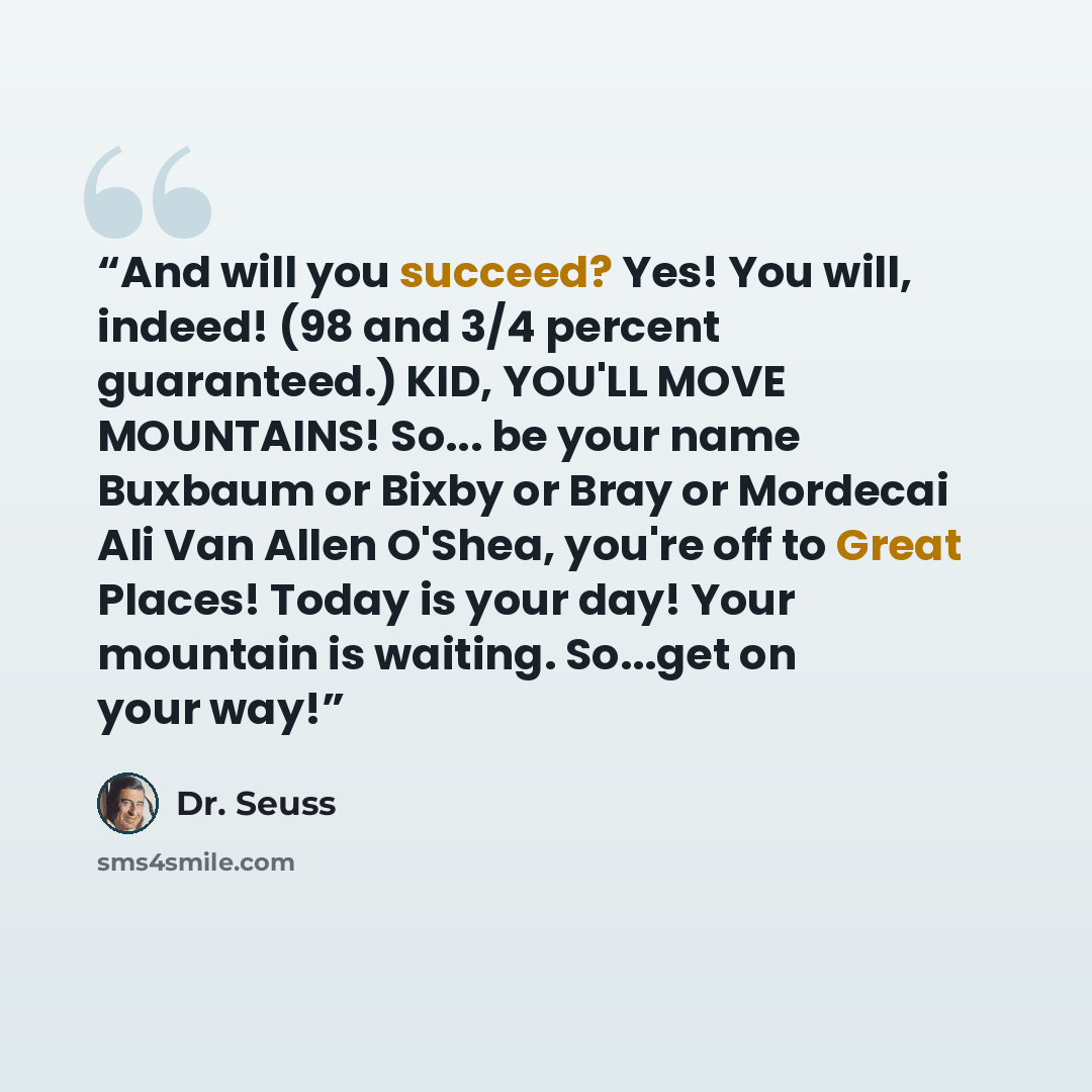 “And will you succeed? Yes! You will, indeed! (98 and 3/4 percent guaranteed.) KID, YOU'LL MOVE MOUNTAINS! So... be your name Buxbaum or Bixby or Bray or Mordecai Ali Van Allen O'Shea, you're off to Great Places! Today is your day! Your mountain is waiting. So...get on your way!” quote by Dr. Seuss