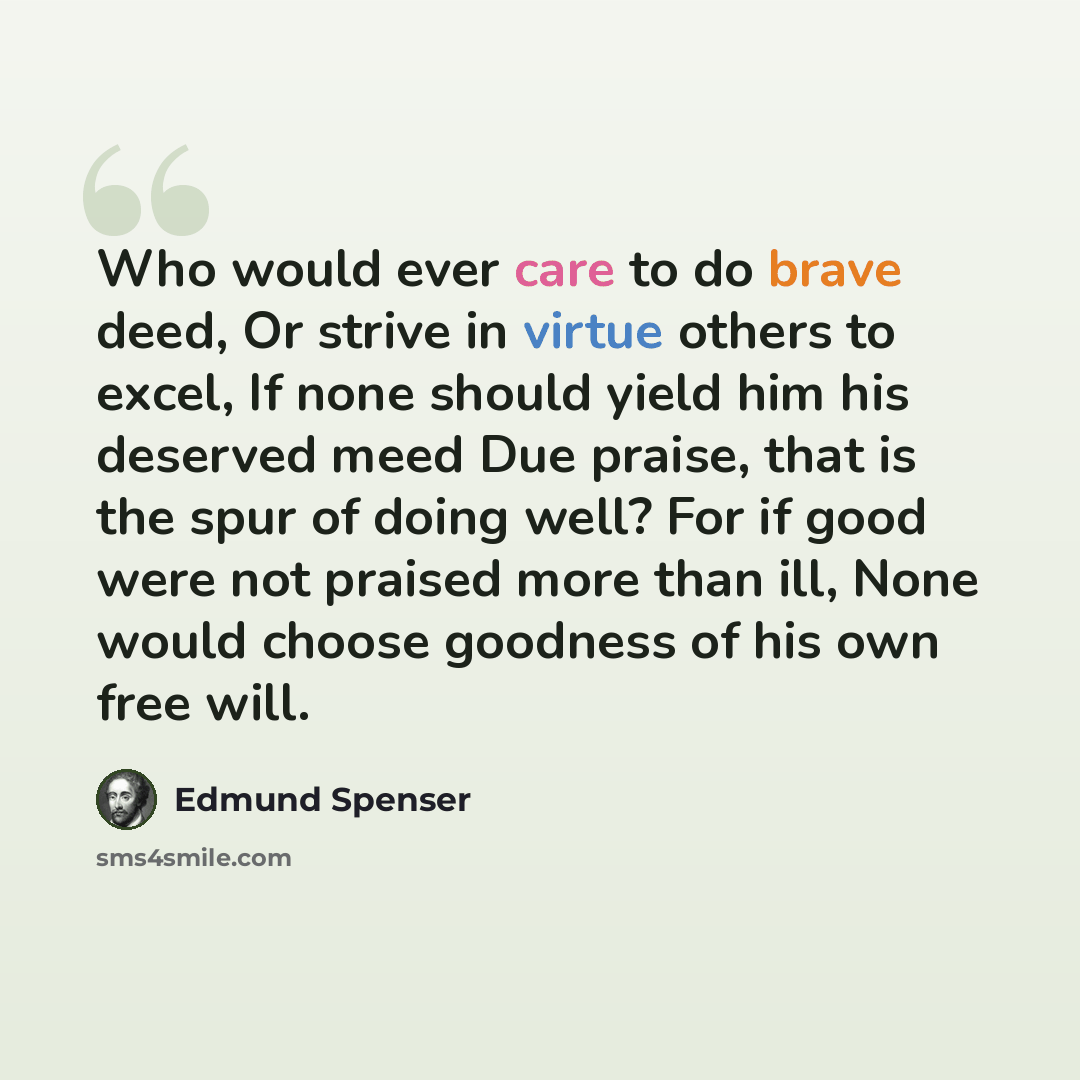 “Who would ever care to do brave deed, Or strive in virtue others to excel, If none should yield him his deserved meed Due praise, that is the spur of doing well? For if good were not praised more than ill, None would choose goodness of his own free will.” quote by Edmund Spenser