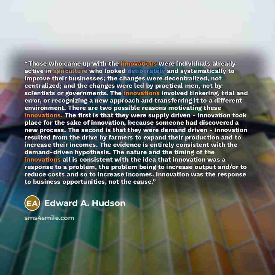 “Those who came up with the innovations were individuals already active in agriculture who looked deliberately and systematically to improve their businesses; the changes were decentralized, not centralized; and the changes were led by practical men, not by scientists or governments. The…” quote by Edward A. Hudson