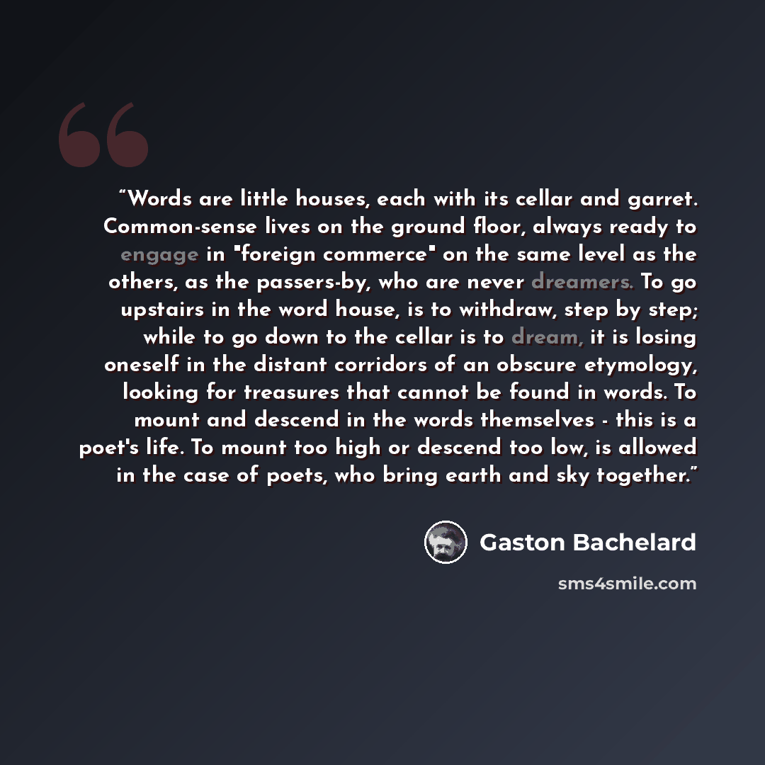 “Words are little houses, each with its cellar and garret. Common-sense lives on the ground floor, always ready to engage in "foreign commerce" on the same level as the others, as the passers-by, who are never dreamers. To go upstairs in the word house, is to withdraw, step by step; while to go…” quote by Gaston Bachelard