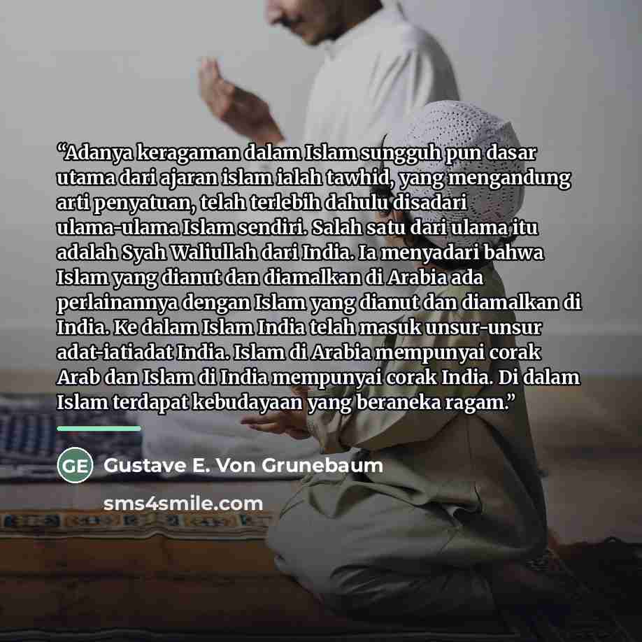 “Adanya keragaman dalam Islam sungguh pun dasar utama dari ajaran islam ialah tawhid, yang mengandung arti penyatuan, telah terlebih dahulu disadari ulama-ulama Islam sendiri. Salah satu dari ulama itu adalah Syah Waliullah dari India. Ia menyadari bahwa Islam yang dianut dan diamalkan di Arabia…” quote by Gustave E. Von Grunebaum