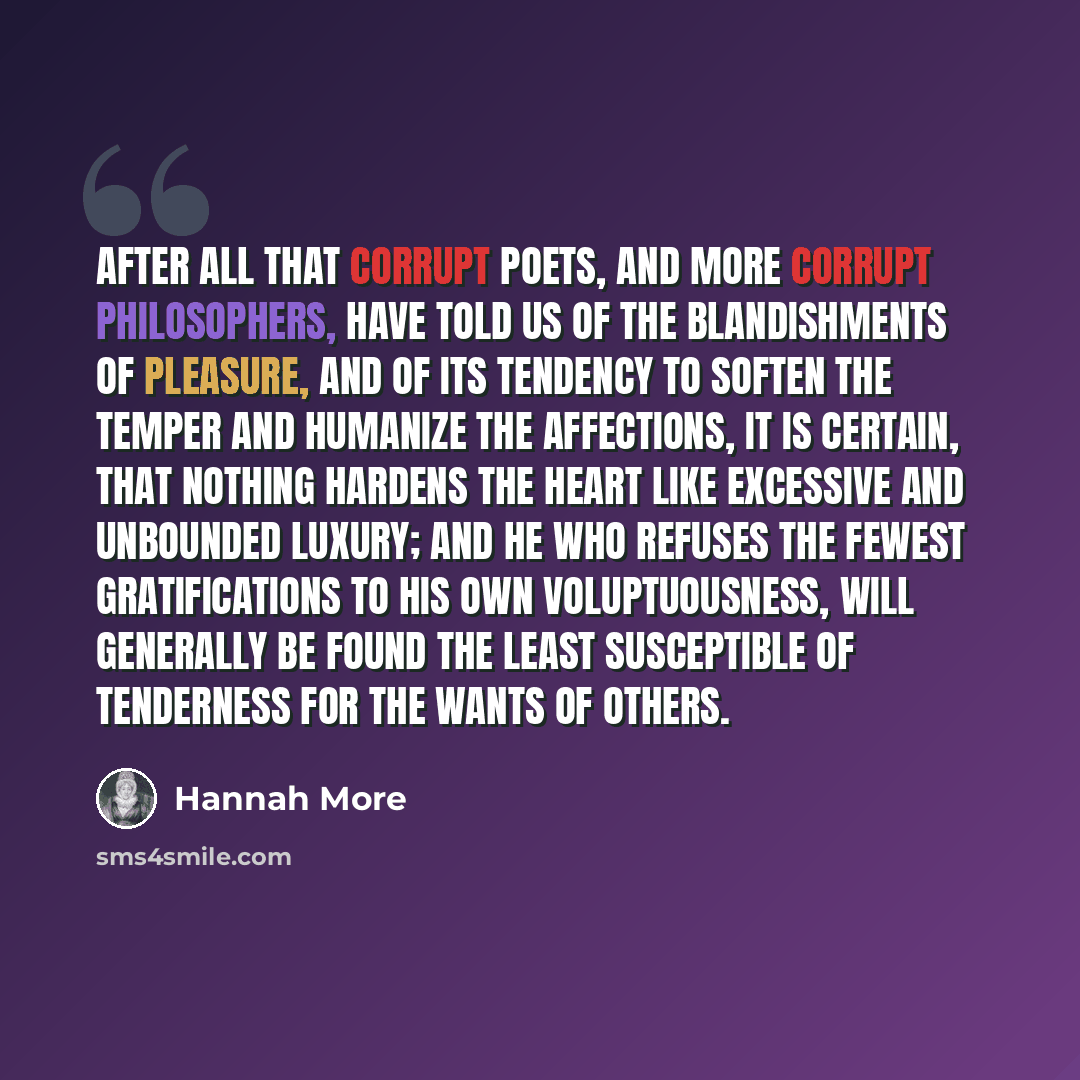 “After all that corrupt poets, and more corrupt philosophers, have told us of the blandishments of pleasure, and of its tendency to soften the temper and humanize the affections, it is certain, that nothing hardens the heart like excessive and unbounded luxury; and he who refuses the fewest…” quote by Hannah More