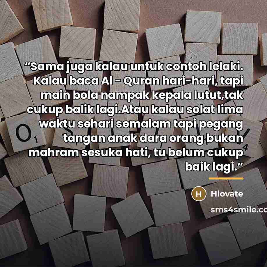“Sama juga kalau untuk contoh lelaki. Kalau baca Al - Quran hari-hari, tapi main bola nampak kepala lutut,tak cukup balik lagi.Atau kalau solat lima waktu sehari semalam tapi pegang tangan anak dara orang bukan mahram sesuka hati, tu belum cukup baik lagi.” quote by Hlovate