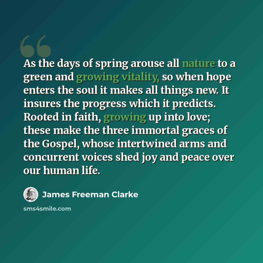 “As the days of spring arouse all nature to a green and growing vitality, so when hope enters the soul it makes all things new. It insures the progress which it predicts. Rooted in faith, growing up into love; these make the three immortal graces of the Gospel, whose intertwined arms and concurrent…” quote by James Freeman Clarke