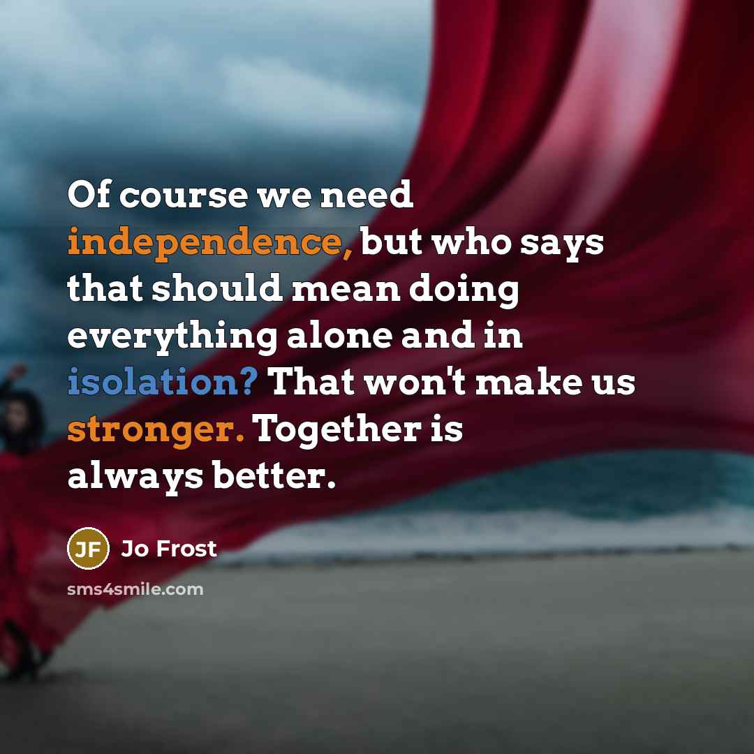 “Of course we need independence, but who says that should mean doing everything alone and in isolation? That won't make us stronger. Together is always better.” quote by Jo Frost