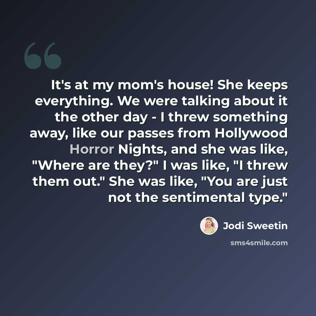 “It's at my mom's house! She keeps everything. We were talking about it the other day - I threw something away, like our passes from Hollywood Horror Nights, and she was like, "Where are they?" I was like, "I threw them out." She was like, "You are just not the sentimental type."” quote by Jodi Sweetin