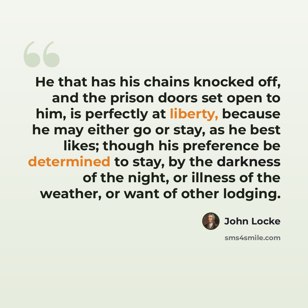 “He that has his chains knocked off, and the prison doors set open to him, is perfectly at liberty, because he may either go or stay, as he best likes; though his preference be determined to stay, by the darkness of the night, or illness of the weather, or want of other lodging.” quote by John Locke