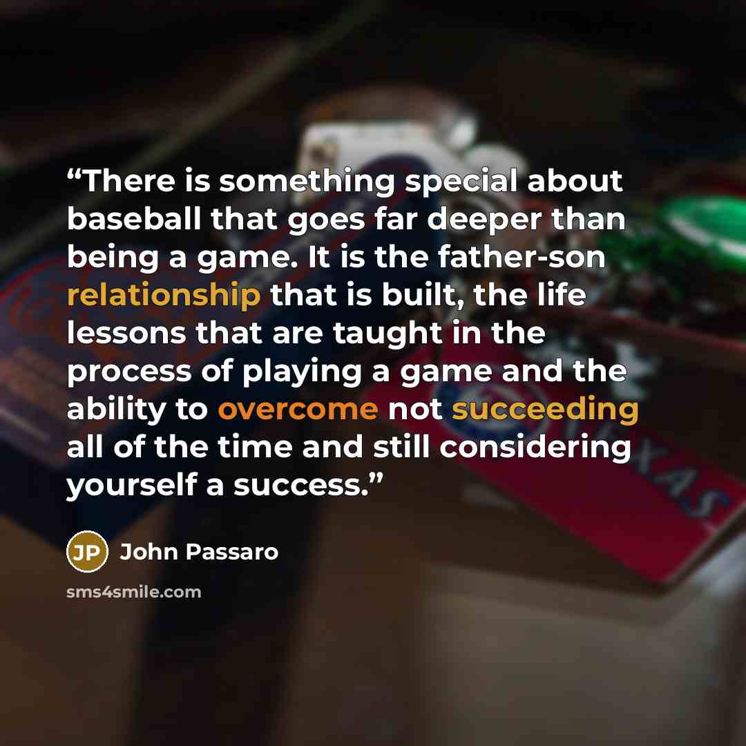 “There is something special about baseball that goes far deeper than being a game. It is the father-son relationship that is built, the life lessons that are taught in the process of playing a game and the ability to overcome not succeeding all of the time and still considering yourself a success.” quote by John Passaro