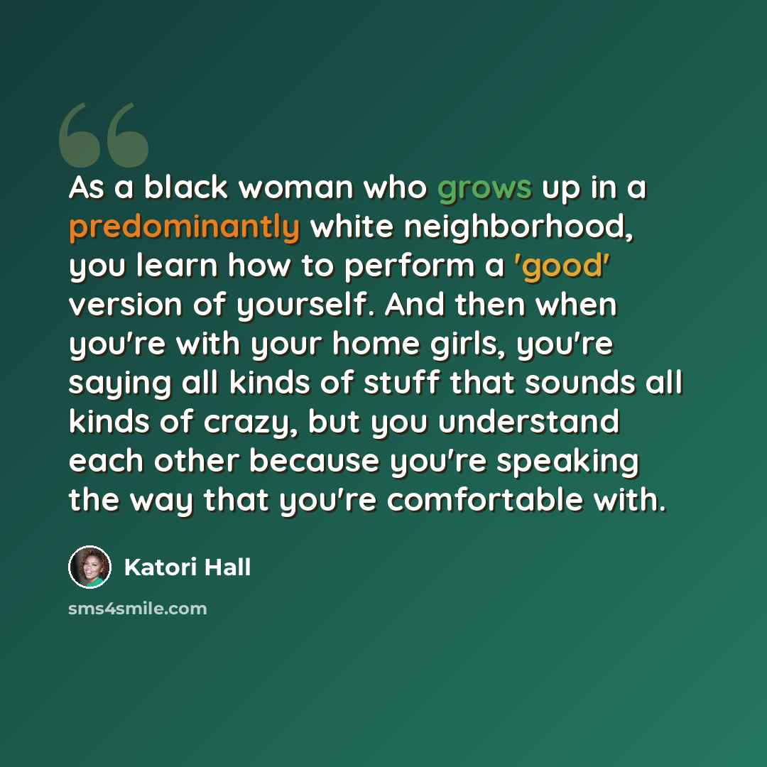 “As a black woman who grows up in a predominantly white neighborhood, you learn how to perform a 'good' version of yourself. And then when you're with your home girls, you're saying all kinds of stuff that sounds all kinds of crazy, but you understand each other because you're speaking the way that…” quote by Katori Hall
