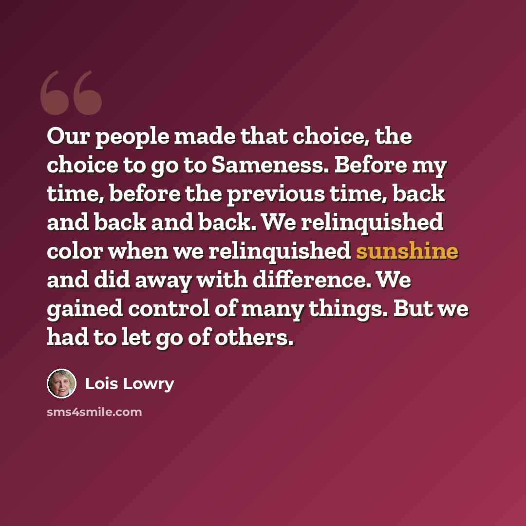 “Our people made that choice, the choice to go to Sameness. Before my time, before the previous time, back and back and back. We relinquished color when we relinquished sunshine and did away with difference. We gained control of many things. But we had to let go of others.” quote by Lois Lowry