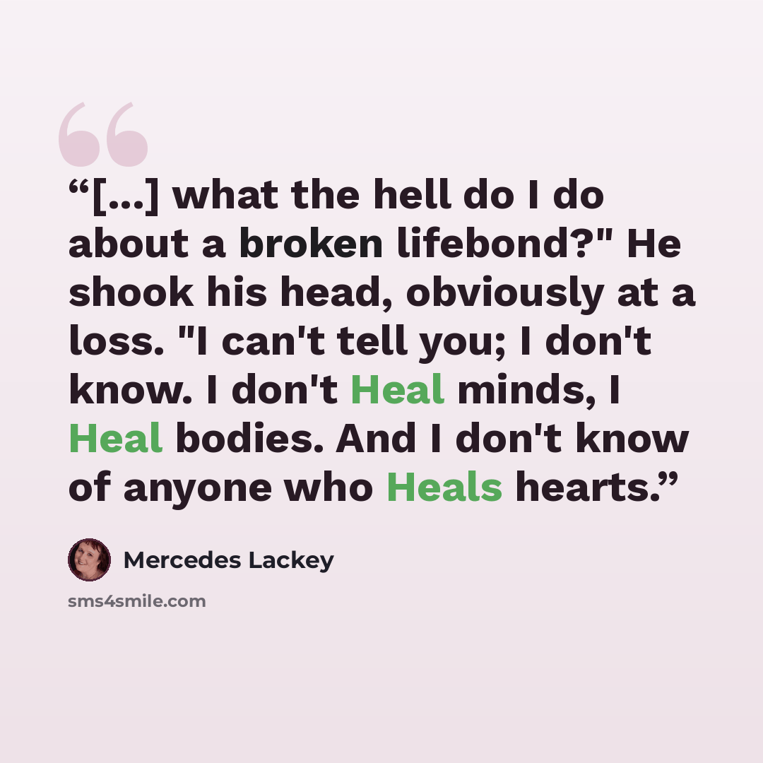 “[...] what the hell do I do about a broken lifebond?" He shook his head, obviously at a loss. "I can't tell you; I don't know. I don't Heal minds, I Heal bodies. And I don't know of anyone who Heals hearts.” quote by Mercedes Lackey