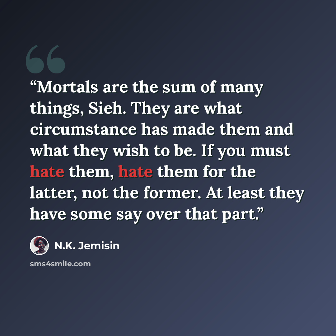 “Mortals are the sum of many things, Sieh. They are what circumstance has made them and what they wish to be. If you must hate them, hate them for the latter, not the former. At least they have some say over that part.” quote by N.K. Jemisin