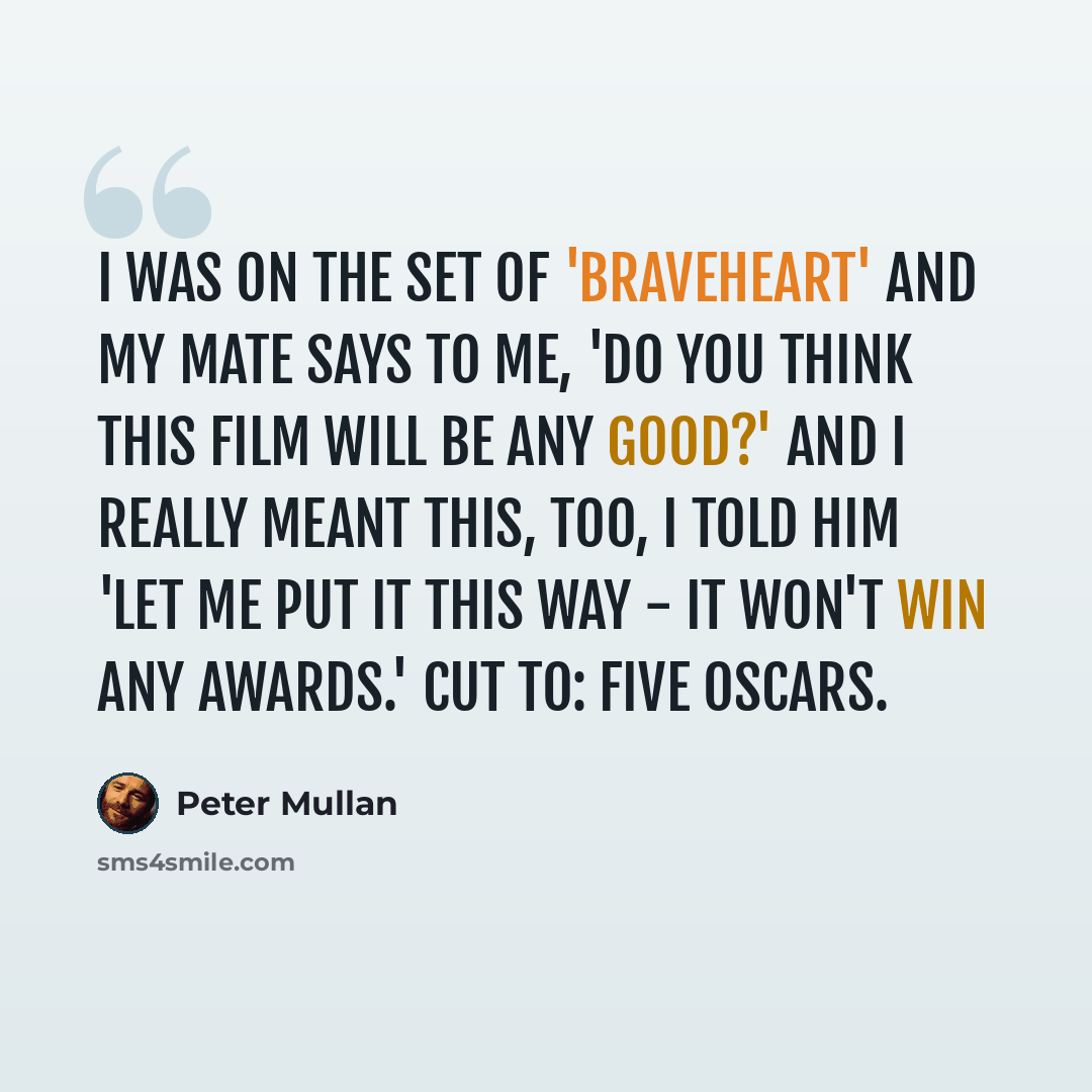 “I was on the set of 'Braveheart' and my mate says to me, 'Do you think this film will be any good?' And I really meant this, too, I told him 'Let me put it this way - It won't win any awards.' Cut to: five Oscars.” quote by Peter Mullan
