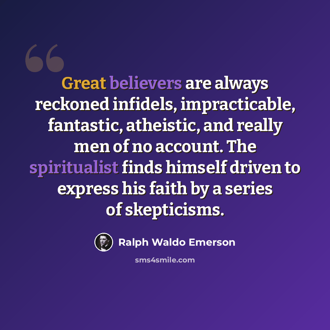 “Great believers are always reckoned infidels, impracticable, fantastic, atheistic, and really men of no account. The spiritualist finds himself driven to express his faith by a series of skepticisms.” quote by Ralph Waldo Emerson