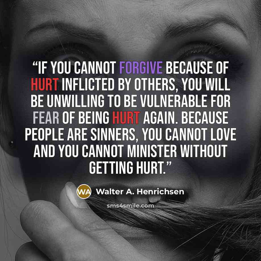 “If you cannot forgive because of hurt inflicted by others, you will be unwilling to be vulnerable for fear of being hurt again. Because people are sinners, you cannot love and you cannot minister without getting hurt.” quote by Walter A. Henrichsen