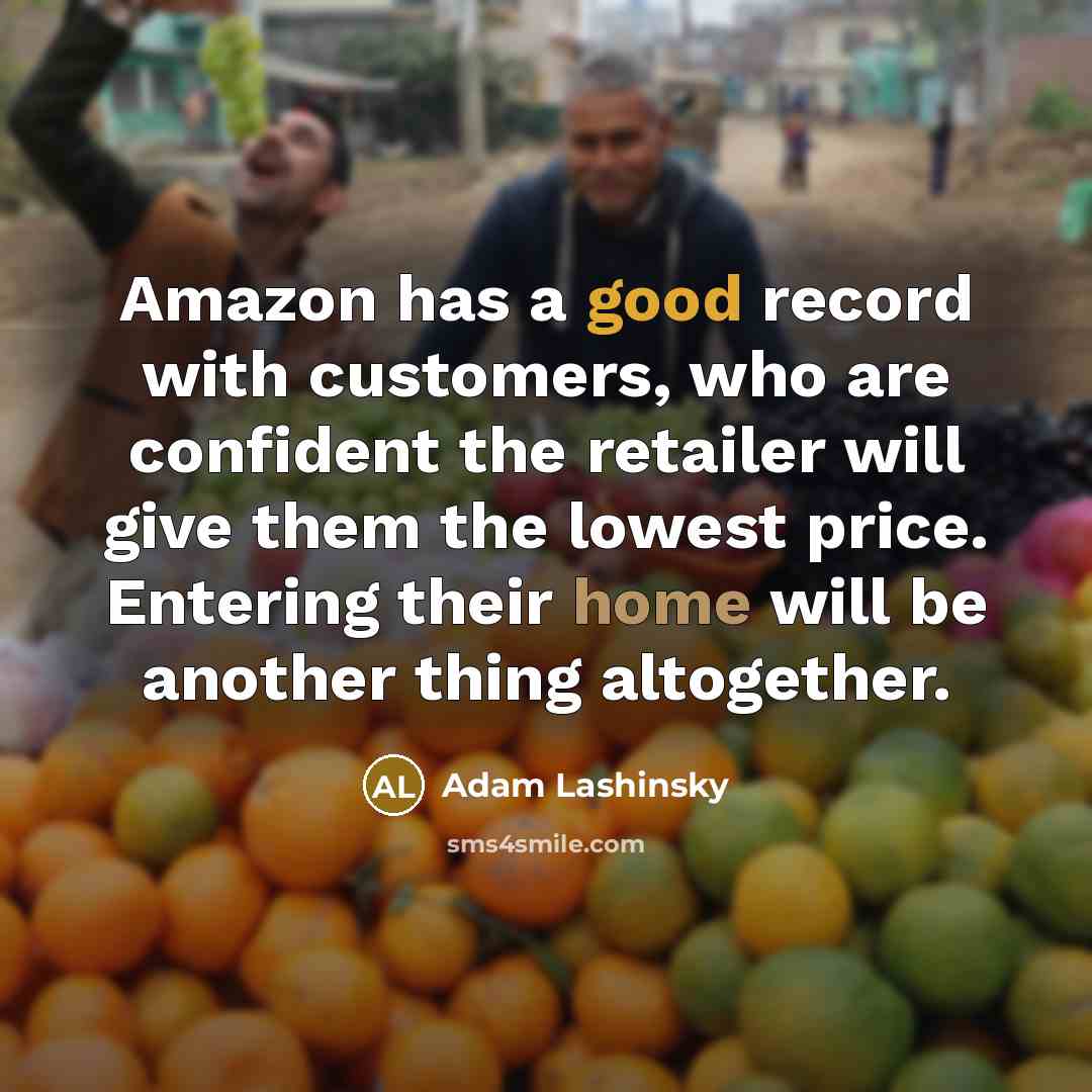 “Amazon has a good record with customers, who are confident the retailer will give them the lowest price. Entering their home will be another thing altogether.” quote by Adam Lashinsky