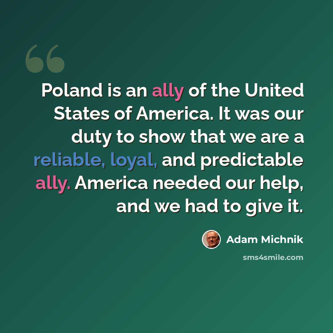 “Poland is an ally of the United States of America. It was our duty to show that we are a reliable, loyal, and predictable ally. America needed our help, and we had to give it.” quote by Adam Michnik
