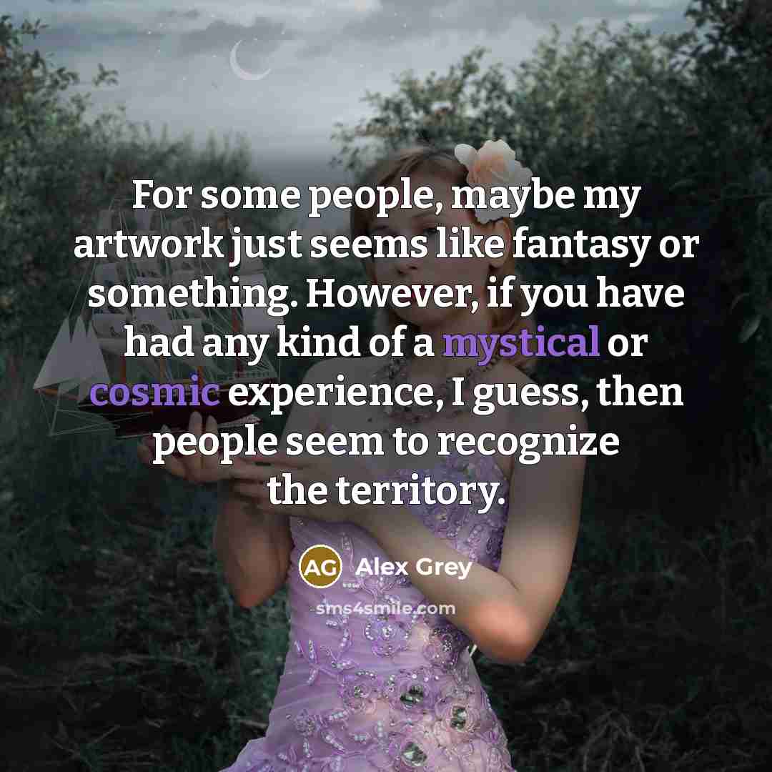 “For some people, maybe my artwork just seems like fantasy or something. However, if you have had any kind of a mystical or cosmic experience, I guess, then people seem to recognize the territory.” quote by Alex Grey